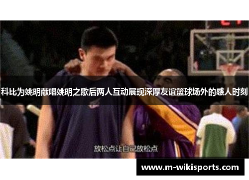 科比为姚明献唱姚明之歌后两人互动展现深厚友谊篮球场外的感人时刻