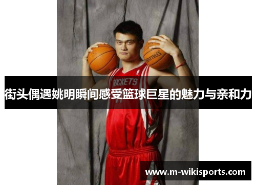 街头偶遇姚明瞬间感受篮球巨星的魅力与亲和力