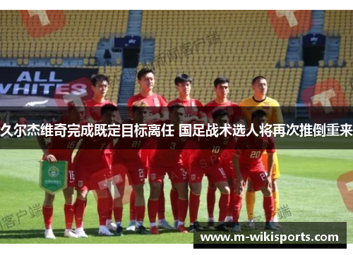 久尔杰维奇完成既定目标离任 国足战术选人将再次推倒重来