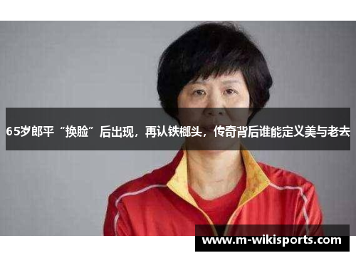 65岁郎平“换脸”后出现，再认铁榔头，传奇背后谁能定义美与老去