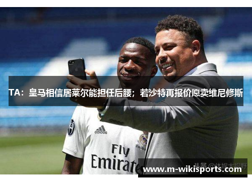 TA：皇马相信居莱尔能担任后腰；若沙特再报价愿卖维尼修斯